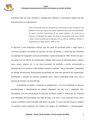Anais
             V Simpósio Internacional do Centro de Estudos do Caribe no Brasil




transforma tudo em rima. Rimando a realidade para informar e conscientizar aqueles que não

possuem acesso ao conhecimento:

                       O rap é uma manifestação que salvaguarda um comportamento crítico e propositivo dos
                       problemas sociais que afligem uma parcela significativa dos jovens afro-descendentes.
                       Os rappers constroem representações da sua própria realidade e de acordo com os
                       interesses e as ideologias dos grupos. Eles fazem de sua realidade social, local, cultural
                       e étnica o ponto de partida para rompimentos éticos, estéticos, simbólicos, históricos e
                       imaginários da sociedade (TELLA, 2000, p. 230.).


O Hip-Hop é uma experiência artística que boa parte da juventude pobre e negra passa a

vivenciar e produzir. No sentido do consumo, do lazer, da política, a cultura hip-hop contribuiu

na ampliação do imaginário social juvenil durante a partir da década de 1990. Período em que o

rap passa a ser um veículo de comunicação e diálogo entre jovens de diferentes países, culturas,

raças, classes, gêneros etc. A voz dessa juventude foi ampliada e ouvida, incorporando a

presença de novos atores na esfera pública nacional e regional, “novas etnicidades” produzidas

no diálogo transnacional. Disseminação possibilitada por uma rede alternativa de comunicação,

distribuição e consumo do discurso produzido pelos rappers alimentada ainda mais com o

advento da internet e sua massificação.

       Contundente ou político, comercial ou underground, o rap tem contribuído na luta por

reconhecimento e transformação da situação degradante em que vive a população afro-

descendente. Em uma interpretação do Hip-Hop no Brasil, Cunha Jr. afirma que ele “expressa

uma identidade afro-descendente sem falar de negro e de raça” e essa expressão eleva a auto-

estima e contribui na auto-realização individual e do grupo. A cultura hip-hop alcança e mobiliza

“as grandes massas populares dos bairros, dos grupos de trabalhadores e desempregados”



                   Salvador – Bahia, 30 de setembro a 03 de outubro de 2008.                                   4
 