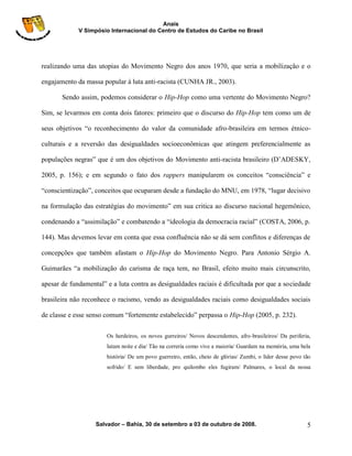 Anais
             V Simpósio Internacional do Centro de Estudos do Caribe no Brasil




realizando uma das utopias do Movimento Negro dos anos 1970, que seria a mobilização e o

engajamento da massa popular à luta anti-racista (CUNHA JR., 2003).

       Sendo assim, podemos considerar o Hip-Hop como uma vertente do Movimento Negro?

Sim, se levarmos em conta dois fatores: primeiro que o discurso do Hip-Hop tem como um de

seus objetivos “o reconhecimento do valor da comunidade afro-brasileira em termos étnico-

culturais e a reversão das desigualdades socioeconômicas que atingem preferencialmente as

populações negras” que é um dos objetivos do Movimento anti-racista brasileiro (D‟ADESKY,

2005, p. 156); e em segundo o fato dos rappers manipularem os conceitos “consciência” e

“conscientização”, conceitos que ocuparam desde a fundação do MNU, em 1978, “lugar decisivo

na formulação das estratégias do movimento” em sua critica ao discurso nacional hegemônico,

condenando a “assimilação” e combatendo a “ideologia da democracia racial” (COSTA, 2006, p.

144). Mas devemos levar em conta que essa confluência não se dá sem conflitos e diferenças de

concepções que também afastam o Hip-Hop do Movimento Negro. Para Antonio Sérgio A.

Guimarães “a mobilização do carisma de raça tem, no Brasil, efeito muito mais circunscrito,

apesar de fundamental” e a luta contra as desigualdades raciais é dificultada por que a sociedade

brasileira não reconhece o racismo, vendo as desigualdades raciais como desigualdades sociais

de classe e esse senso comum “fortemente estabelecido” perpassa o Hip-Hop (2005, p. 232).

                       Os herdeiros, os novos gurreiros/ Novos descendentes, afro-brasileiros/ Da periferia,
                       lutam noite e dia/ Tão na correria como vive a maioria/ Guardam na memória, uma bela
                       história/ De um povo guerreiro, então, cheio de glórias/ Zumbi, o líder desse povo tão
                       sofrido/ E sem liberdade, pro quilombo eles fugiram/ Palmares, o local da nossa




                   Salvador – Bahia, 30 de setembro a 03 de outubro de 2008.                               5
 