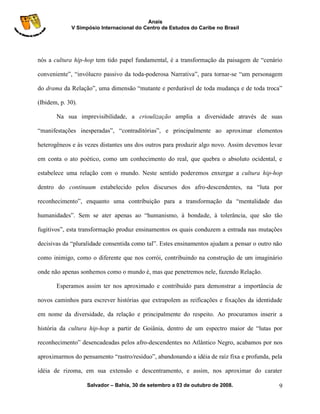 Anais
             V Simpósio Internacional do Centro de Estudos do Caribe no Brasil




nós a cultura hip-hop tem tido papel fundamental, é a transformação da paisagem de “cenário

conveniente”, “invólucro passivo da toda-poderosa Narrativa”, para tornar-se “um personagem

do drama da Relação”, uma dimensão “mutante e perdurável de toda mudança e de toda troca”

(Ibidem, p. 30).

       Na sua imprevisibilidade, a crioulização amplia a diversidade através de suas

“manifestações inesperadas”, “contraditórias”, e principalmente ao aproximar elementos

heterogêneos e às vezes distantes uns dos outros para produzir algo novo. Assim devemos levar

em conta o ato poético, como um conhecimento do real, que quebra o absoluto ocidental, e

estabelece uma relação com o mundo. Neste sentido poderemos enxergar a cultura hip-hop

dentro do continuum estabelecido pelos discursos dos afro-descendentes, na “luta por

reconhecimento”, enquanto uma contribuição para a transformação da “mentalidade das

humanidades”. Sem se ater apenas ao “humanismo, à bondade, à tolerância, que são tão

fugitivos”, esta transformação produz ensinamentos os quais conduzem a entrada nas mutações

decisivas da “pluralidade consentida como tal”. Estes ensinamentos ajudam a pensar o outro não

como inimigo, como o diferente que nos corrói, contribuindo na construção de um imaginário

onde não apenas sonhemos como o mundo é, mas que penetremos nele, fazendo Relação.

       Esperamos assim ter nos aproximado e contribuído para demonstrar a importância de

novos caminhos para escrever histórias que extrapolem as reificações e fixações da identidade

em nome da diversidade, da relação e principalmente do respeito. Ao procuramos inserir a

história da cultura hip-hop a partir de Goiânia, dentro de um espectro maior de “lutas por

reconhecimento” desencadeadas pelos afro-descendentes no Atlântico Negro, acabamos por nos

aproximarmos do pensamento “rastro/resíduo”, abandonando a idéia de raíz fixa e profunda, pela

idéia de rizoma, em sua extensão e descentramento, e assim, nos aproximar do carater

                   Salvador – Bahia, 30 de setembro a 03 de outubro de 2008.                9
 