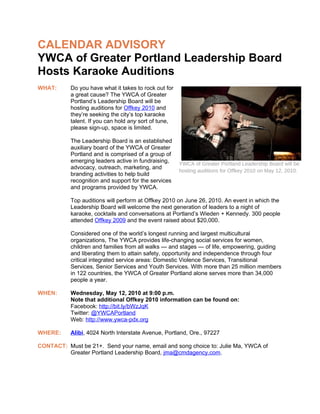 CALENDAR ADVISORY
YWCA of Greater Portland Leadership Board
Hosts Karaoke Auditions
WHAT:      Do you have what it takes to rock out for
           a great cause? The YWCA of Greater
           Portland’s Leadership Board will be
           hosting auditions for Offkey 2010 and
           they’re seeking the city’s top karaoke
           talent. If you can hold any sort of tune,
           please sign-up, space is limited.

           The Leadership Board is an established
           auxiliary board of the YWCA of Greater
           Portland and is comprised of a group of
           emerging leaders active in fundraising,     YWCA of Greater Portland Leadership Board will be
           advocacy, outreach, marketing, and
                                                       hosting auditions for Offkey 2010 on May 12, 2010.
           branding activities to help build
           recognition and support for the services
           and programs provided by YWCA.

           Top auditions will perform at Offkey 2010 on June 26, 2010. An event in which the
           Leadership Board will welcome the next generation of leaders to a night of
           karaoke, cocktails and conversations at Portland’s Wieden + Kennedy. 300 people
           attended Offkey 2009 and the event raised about $20,000.

           Considered one of the world’s longest running and largest multicultural
           organizations, The YWCA provides life-changing social services for women,
           children and families from all walks — and stages — of life, empowering, guiding
           and liberating them to attain safety, opportunity and independence through four
           critical integrated service areas: Domestic Violence Services, Transitional
           Services, Senior Services and Youth Services. With more than 25 million members
           in 122 countries, the YWCA of Greater Portland alone serves more than 34,000
           people a year.

WHEN:      Wednesday, May 12, 2010 at 9:00 p.m.
           Note that additional Offkey 2010 information can be found on:
           Facebook: http://bit.ly/bWzJqK
           Twitter: @YWCAPortland
           Web: http://www.ywca-pdx.org

WHERE:     Alibi, 4024 North Interstate Avenue, Portland, Ore., 97227

CONTACT: Must be 21+. Send your name, email and song choice to: Julie Ma, YWCA of
         Greater Portland Leadership Board, jma@cmdagency.com.
 