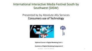 International Interactive Media Festival South by
Southwest (SXSW)
Presented by by Absolute Ally Services
Consumers use of Technology
Ally Xipakis - Student No. 8602169 1
Diploma Course in Digital Marketing Unit 1:
Evolution of Digital Marketing Assignment 2
aas
 