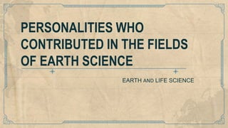 EARTH AND LIFE SCIENCE
PERSONALITIES WHO
CONTRIBUTED IN THE FIELDS
OF EARTH SCIENCE
 
