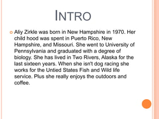 INTRO
 Aliy Zirkle was born in New Hampshire in 1970. Her
child hood was spent in Puerto Rico, New
Hampshire, and Missouri. She went to University of
Pennsylvania and graduated with a degree of
biology. She has lived in Two Rivers, Alaska for the
last sixteen years. When she isn't dog racing she
works for the Untied States Fish and Wild life
service. Plus she really enjoys the outdoors and
coffee.
 