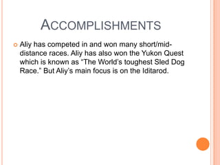 ACCOMPLISHMENTS
 Aliy has competed in and won many short/mid-
distance races. Aliy has also won the Yukon Quest
which is known as “The World’s toughest Sled Dog
Race.” But Aliy’s main focus is on the Iditarod.
 