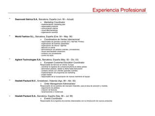 Experiencia Profesional Swarovski Ibérica S.A. , Barcelona, España (Jun. 06 – Actual)   Marketing Coordinator - implementación marketing plan  - responsable producto - comunicación interna - visual Merchandising - organización eventos World Fashion S.L. , Barcelona, España (Ene. 04 – May. 06)   Coordinadora de Ventas Internacional - responsable de grandes cuentas (ECI, Naf Naf, Pimkie) - organización de eventos (pasarelas) - organización de oficina / agenda - atención al cliente - administración de pedidos (clientes, proveedores) - visual merchandiser showroom - contacto con proveedores - control de stock Agilent Technologies S.A. , Barcelona, España (May. 00 – Dic. 03)   European Customer Education Coordinator Responsable de Servicio al Cliente: Europa - coordinar la logística de cursos/consultoría en éstos países - administrar pedidos, desde la oferta hasta facturación - contacto directo con clientes (grandes cuentas) - implementación de programas de marketing - project leader - responsable de la incorporación de nuevos miembros al equipo Hewlett Packard N.V. , Amstelveen, Holanda  ( Ago. 99 – Abr. 00)   Order Management Administrator Responsable de los pedidos del mercado Holandés, para el área de precisión y medida. - seguimiento de pedidos - creación de facturas - reclamaciones e incidencias Hewlett Packard S.A. , Barcelona, España  ( Sep. 98 – Jul. 99) Events  Coordinator   Responsable de la logística de eventos relacionados con la introducción de nuevos productos   