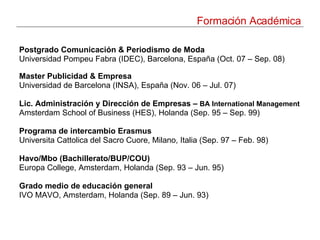Formación Académica Postgrado Comunicación & Periodismo de Moda Universidad Pompeu Fabra (IDEC), Barcelona, España (Oct. 07 – Sep. 08) Master Publicidad & Empresa Universidad de Barcelona (INSA), España (Nov. 06 – Jul. 07)   Lic. Administración y Dirección de Empresas –  BA International Management   Amsterdam School of Business (HES), Holanda ( Sep. 95 – Sep. 99) Programa de intercambio Erasmus Universita Cattolica del Sacro Cuore, Milano, Italia (Sep. 97 – Feb. 98)   Havo/Mbo (Bachillerato/BUP/COU) Europa College, Amsterdam, Holanda (Sep. 93 – Jun. 95)   Grado medio de educación general IVO MAVO, Amsterdam, Holanda (Sep. 89 – Jun. 93)   
