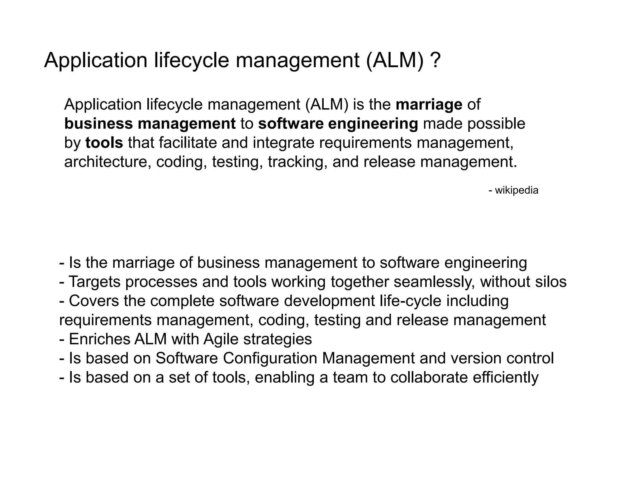Application lifecycle management (ALM) ?Application lifecycle management (ALM) is the marriage of business management to software engineering made possible by tools that facilitate and integrate requirements management, architecture, coding, testing, tracking, and release management. - wikipedia- Is the marriage of business management to software engineering- Targets processes and tools working together seamlessly, without silos- Covers the complete software development life-cycle including requirements management, coding, testing and release management- Enriches ALM with Agile strategies- Is based on Software Configuration Management and version control- Is based on a set of tools, enabling a team to collaborate efficiently