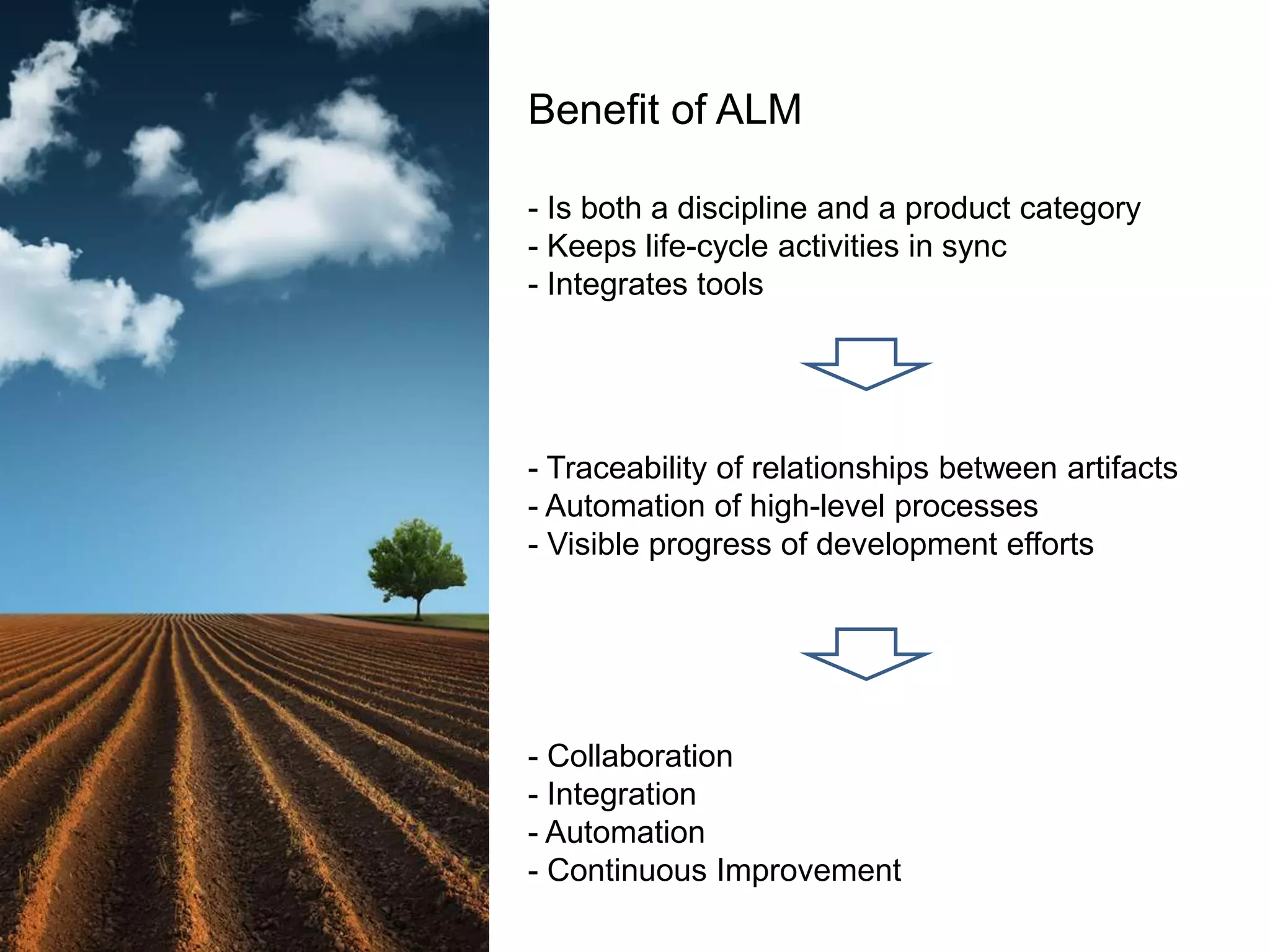 Benefit of ALM  - Is both a discipline and a product category- Keeps life-cycle activities in sync- Integrates tools- Traceability of relationships between artifacts- Automation of high-level processes- Visible progress of development efforts  - Collaboration Integration