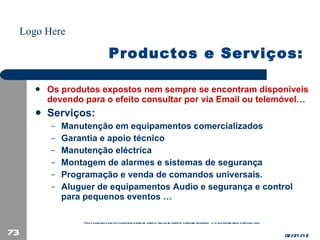 Productos e Serviços: Os produtos expostos nem sempre se encontram disponiveis devendo para o efeito consultar por via Email ou telemóvel… Serviços: Manutenção em equipamentos comercializados Garantia e apoio técnico Manutenção eléctrica  Montagem de alarmes e sistemas de segurança Programação e venda de comandos universais. Aluguer de equipamentos Audio e segurança e control para pequenos eventos … 02/21/12 