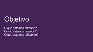 Objetivo
O que estamos fazendo?
Como estamos fazendo?
O que estamos utilizando?
 