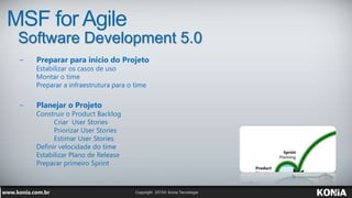 MSF for Agile
Software Development 5.0
− Preparar para inicio do Projeto
Estabilizar os casos de uso
Montar o time
Preparar a infraestrutura para o time
− Planejar o Projeto
Construir o Product Backlog
Criar User Stories
Priorizar User Stories
Estimar User Stories
Definir velocidade do time
Estabilizar Plano de Release
Preparar primeiro Sprint
 