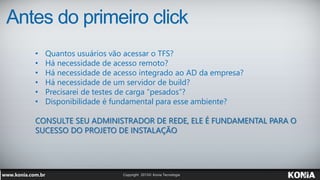Antes do primeiro click
• Quantos usuários vão acessar o TFS?
• Há necessidade de acesso remoto?
• Há necessidade de acesso integrado ao AD da empresa?
• Há necessidade de um servidor de build?
• Precisarei de testes de carga “pesados”?
• Disponibilidade é fundamental para esse ambiente?
CONSULTE SEU ADMINISTRADOR DE REDE, ELE É FUNDAMENTAL PARA O
SUCESSO DO PROJETO DE INSTALAÇÃO
 