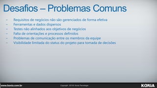 Desafios – Problemas Comuns
− Requisitos de negócios não são gerenciados de forma efetiva
− Ferramentas e dados dispersos
− Testes não alinhados aos objetivos de negócios
− Falta de orientações e processos definidos
− Problemas de comunicação entre os membros da equipe
− Visibilidade limitada do status do projeto para tomada de decisões
 