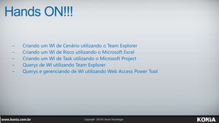 Hands ON!!!
− Criando um WI de Cenário utilizando o Team Explorer
− Criando um WI de Risco utilizando o Microsoft Excel
− Criando um WI de Task utilizando o Microsoft Project
− Querys de WI utilizando Team Explorer
− Querys e gerenciando de WI utilizando Web Access Power Tool
 