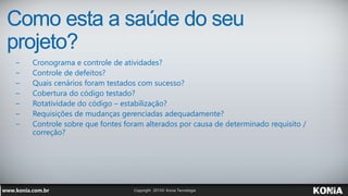 Como esta a saúde do seu
projeto?
− Cronograma e controle de atividades?
− Controle de defeitos?
− Quais cenários foram testados com sucesso?
− Cobertura do código testado?
− Rotatividade do código – estabilização?
− Requisições de mudanças gerenciadas adequadamente?
− Controle sobre que fontes foram alterados por causa de determinado requisito /
correção?
 