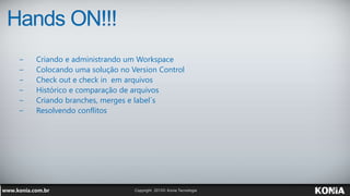 Hands ON!!!
− Criando e administrando um Workspace
− Colocando uma solução no Version Control
− Check out e check in em arquivos
− Histórico e comparação de arquivos
− Criando branches, merges e label´s
− Resolvendo conflitos
 