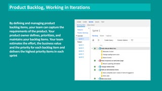 Product Backlog, Working in Iterations 
By defining and managing product 
backlog items, your team can capture the 
requirements of the product. Your 
product owner defines, prioritizes, and 
maintains your backlog items. Your team 
estimates the effort, the business value 
and the priority for each backlog item and 
delivers the highest priority items in each 
sprint 
 