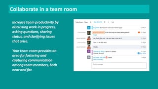 Collaborate in a team room 
Increase team productivity by 
discussing work in progress, 
asking questions, sharing 
status, and clarifying issues 
that arise. 
Your team room provides an 
area for fostering and 
capturing communication 
among team members, both 
near and far. 
 