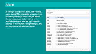 Alerts 
As changes occur to work items, code reviews, 
source control files, and builds, you can receive 
email notifications for alerts that you define. 
For example, you can set an alert to be 
notified whenever a bug that you opened is 
resolved or a work item is assigned to you. You 
can set personal alerts or team alerts. 
 