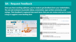 BA - Request Feedback 
Once you have working software, you're ready to get feedback from your stakeholders. 
You can ask reviewers to provide videos, screenshots, type-written comments, and 
ratings. Their feedback is captured into work items that you can review and use to create 
a bug or suggest a new backlog item 
 