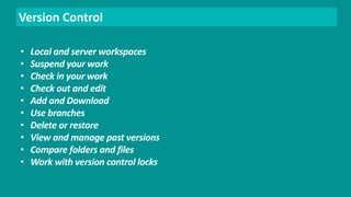 Version Control 
• Local and server workspaces 
• Suspend your work 
• Check in your work 
• Check out and edit 
• Add and Download 
• Use branches 
• Delete or restore 
• View and manage past versions 
• Compare folders and files 
• Work with version control locks 
 