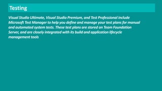 Testing 
Visual Studio Ultimate, Visual Studio Premium, and Test Professional include 
Microsoft Test Manager to help you define and manage your test plans for manual 
and automated system tests. These test plans are stored on Team Foundation 
Server, and are closely integrated with its build and application lifecycle 
management tools 
 