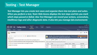 Testing - Test Manager 
Test Manager lets you create test cases and organize them into test plans and suites. 
When you perform a test, Team Web Access displays the test steps and lets you mark 
which steps passed or failed. Also Test Manager can record your actions, screenshots, 
Intellitrace logs and other diagnostic data. It also lets you manage lab environments 
 