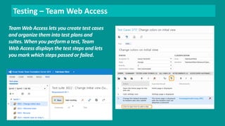 Testing – Team Web Access 
Team Web Access lets you create test cases 
and organize them into test plans and 
suites. When you perform a test, Team 
Web Access displays the test steps and lets 
you mark which steps passed or failed. 
 