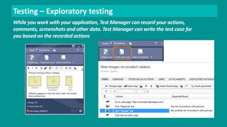 Testing – Exploratory testing 
While you work with your application, Test Manager can record your actions, 
comments, screenshots and other data. Test Manager can write the test case for 
you based on the recorded actions 
 