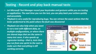 Testing - Record and play back manual tests 
• Let Microsoft Test Manager record your keystrokes and gestures while you are testing 
an application. The next time you run the test, you can play back your actions quickly 
and accurately. 
• Playback is very useful for reproducing bugs. You can retrace the exact actions that the 
tester performed to the point where the fault was discovered 
• Playback can also help when you want 
to run a test with different data, on 
multiple configurations, or where there 
are shared steps that are the same in 
many test cases. It also speeds up 
regression testing—that is, tests that 
you run from one sprint to the next to 
make sure that everything is still 
working correctly 
 