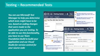 Testing – Recommended Tests 
You can use Microsoft Test 
Manager to help you determine 
which tests might have to be 
run, based on coding changes 
that were made to the 
application you are testing. To 
be able to use this functionality, 
you have to use Team 
Foundation Build to build your 
application and use Visual 
Studio for version control for 
your source code 
 