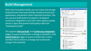 Build Management 
With Team Foundation Build, you can create and manage 
build processes that automatically compile and test your 
applications, and perform other important functions. You 
can use your build system to support a strategy of 
continuous integration or put even more rigorous quality 
checks in place that prevent bad quality code from 
“breaking the build.” 
TFS Supports Manual Build, And Continuous Integration 
trigger to queue a build when a change is checked in, And 
Gated Check-in trigger to queue a build when a team 
member tries to check in a change and to block the 
change if the build fails 
 