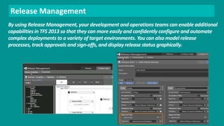 Release Management 
By using Release Management, your development and operations teams can enable additional 
capabilities in TFS 2013 so that they can more easily and confidently configure and automate 
complex deployments to a variety of target environments. You can also model release 
processes, track approvals and sign-offs, and display release status graphically. 
 