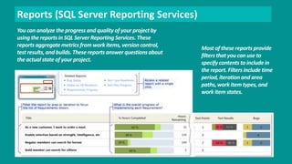 Reports (SQL Server Reporting Services) 
You can analyze the progress and quality of your project by 
using the reports in SQL Server Reporting Services. These 
reports aggregate metrics from work items, version control, 
test results, and builds. These reports answer questions about 
the actual state of your project. 
Most of these reports provide 
filters that you can use to 
specify contents to include in 
the report. Filters include time 
period, iteration and area 
paths, work item types, and 
work item states. 
 