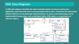 UML Class Diagrams 
A UML class diagram describes the object and information structures used by your 
application, both internally and in communication with its users. It describes the information 
without reference to any particular implementation. Its classes and relationships can be 
implemented in many ways, such as database tables, XML nodes, or compositions of 
software objects 
 