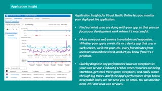 Application Insight 
Application Insights for Visual Studio Online lets you monitor 
your deployed live application: 
• Find out what users are doing with your app, so that you can 
focus your development work where it’s most useful. 
• Make sure your web service is available and responsive. 
Whether your app is a web site or a device app that uses a 
web service, we’ll test your URL every few minutes from 
locations around the world, and let you know if there’s a 
problem. 
• Quickly diagnose any performance issues or exceptions in 
your web service. Find out if CPU or other resources are being 
stretched, get stack traces from exceptions, and easily search 
through log traces. And if the app’s performance drops below 
acceptable limits, we can send you an email. You can monitor 
both .NET and Java web services. 
 