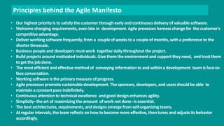 Principles behind the Agile Manifesto 
• Our highest priority is to satisfy the customer through early and continuous delivery of valuable software. 
• Welcome changing requirements, even late in development. Agile processes harness change for the customer's 
competitive advantage. 
• Deliver working software frequently, from a couple of weeks to a couple of months, with a preference to the 
shorter timescale. 
• Business people and developers must work together daily throughout the project. 
• Build projects around motivated individuals. Give them the environment and support they need, and trust them 
to get the job done. 
• The most efficient and effective method of conveying information to and within a development team is face-to-face 
conversation. 
• Working software is the primary measure of progress. 
• Agile processes promote sustainable development. The sponsors, developers, and users should be able to 
maintain a constant pace indefinitely. 
• Continuous attention to technical excellence and good design enhances agility. 
• Simplicity--the art of maximizing the amount of work not done--is essential. 
• The best architectures, requirements, and designs emerge from self-organizing teams. 
• At regular intervals, the team reflects on how to become more effective, then tunes and adjusts its behavior 
accordingly. 
 