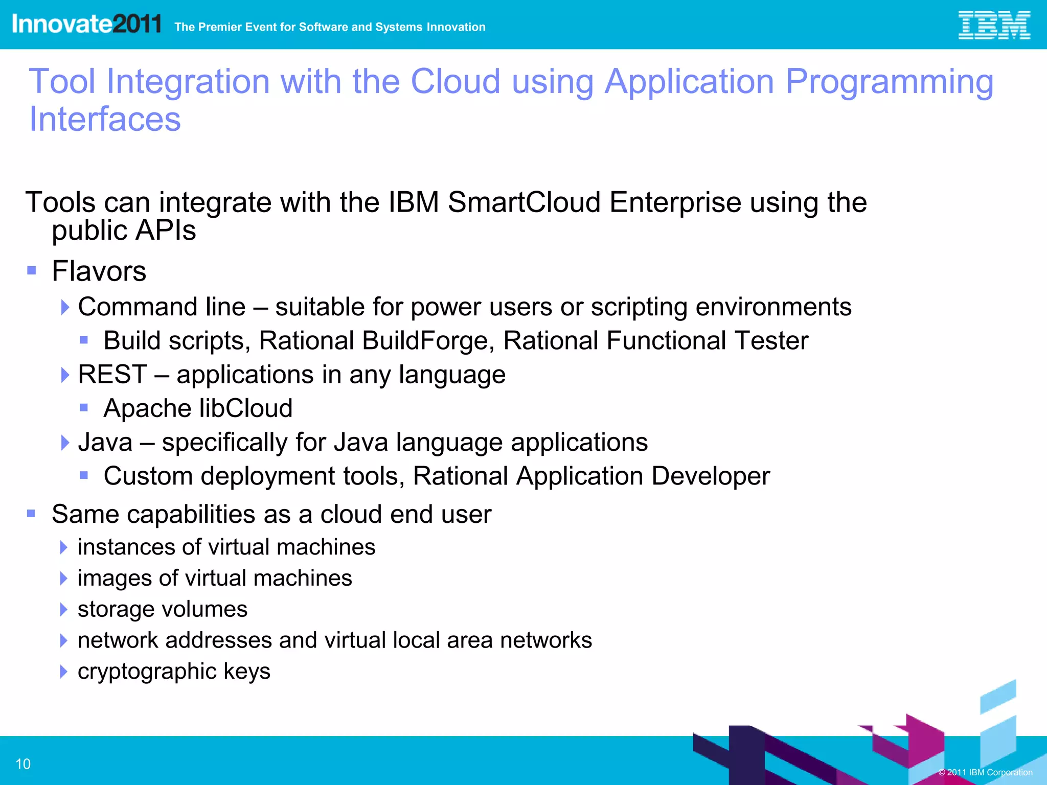 The Premier Event for Software and Systems Innovation




 Tool Integration with the Cloud using Application Programming
 Interfaces

 Tools can integrate with the IBM SmartCloud Enterprise using the
   public APIs
  Flavors
   Command line – suitable for power users or scripting environments
      Build scripts, Rational BuildForge, Rational Functional Tester
   REST – applications in any language
      Apache libCloud
   Java – specifically for Java language applications
      Custom deployment tools, Rational Application Developer
  Same capabilities as a cloud end user
      instances of virtual machines
      images of virtual machines
      storage volumes
      network addresses and virtual local area networks
      cryptographic keys


10                                                                      © 2011 IBM Corporation
 