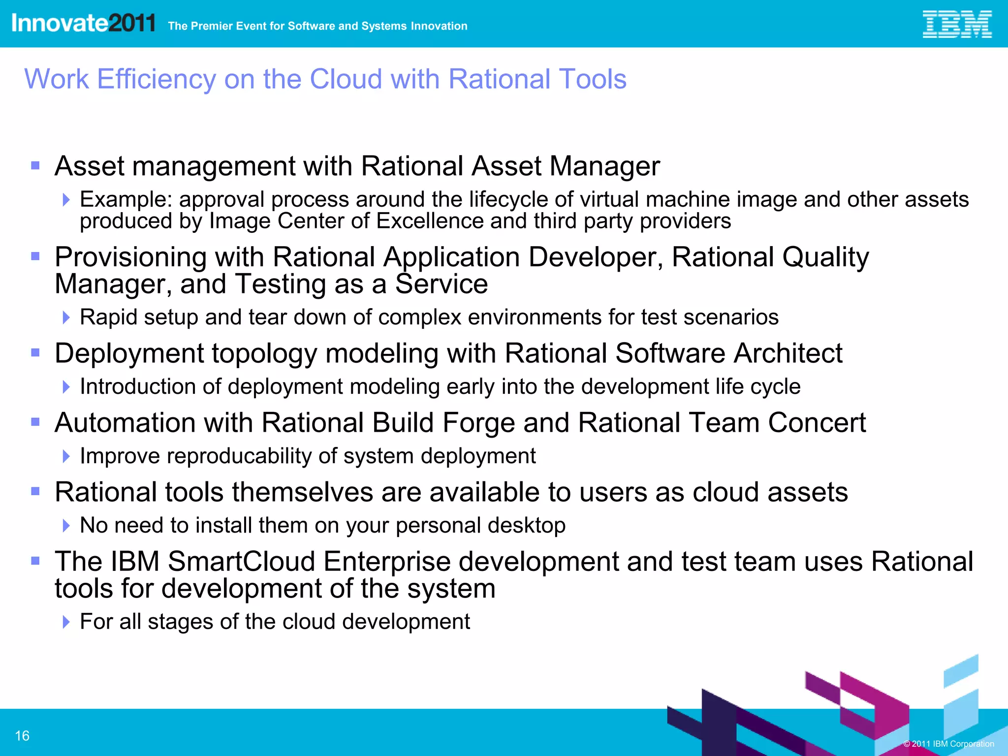 The Premier Event for Software and Systems Innovation




 Work Efficiency on the Cloud with Rational Tools


  Asset management with Rational Asset Manager
      Example: approval process around the lifecycle of virtual machine image and other assets
       produced by Image Center of Excellence and third party providers
  Provisioning with Rational Application Developer, Rational Quality
   Manager, and Testing as a Service
      Rapid setup and tear down of complex environments for test scenarios
  Deployment topology modeling with Rational Software Architect
      Introduction of deployment modeling early into the development life cycle
  Automation with Rational Build Forge and Rational Team Concert
      Improve reproducability of system deployment
  Rational tools themselves are available to users as cloud assets
      No need to install them on your personal desktop
  The IBM SmartCloud Enterprise development and test team uses Rational
   tools for development of the system
      For all stages of the cloud development



16                                                                                      © 2011 IBM Corporation
 