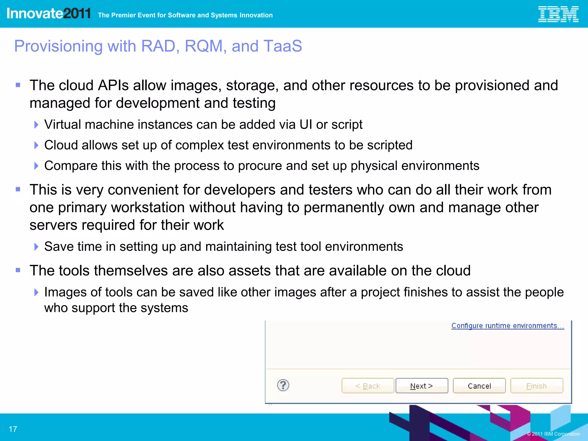 The Premier Event for Software and Systems Innovation




 Provisioning with RAD, RQM, and TaaS

  The cloud APIs allow images, storage, and other resources to be provisioned and
   managed for development and testing
      Virtual machine instances can be added via UI or script
      Cloud allows set up of complex test environments to be scripted
      Compare this with the process to procure and set up physical environments
  This is very convenient for developers and testers who can do all their work from
   one primary workstation without having to permanently own and manage other
   servers required for their work
      Save time in setting up and maintaining test tool environments
  The tools themselves are also assets that are available on the cloud
      Images of tools can be saved like other images after a project finishes to assist the people
       who support the systems




17                                                                                          © 2011 IBM Corporation
 