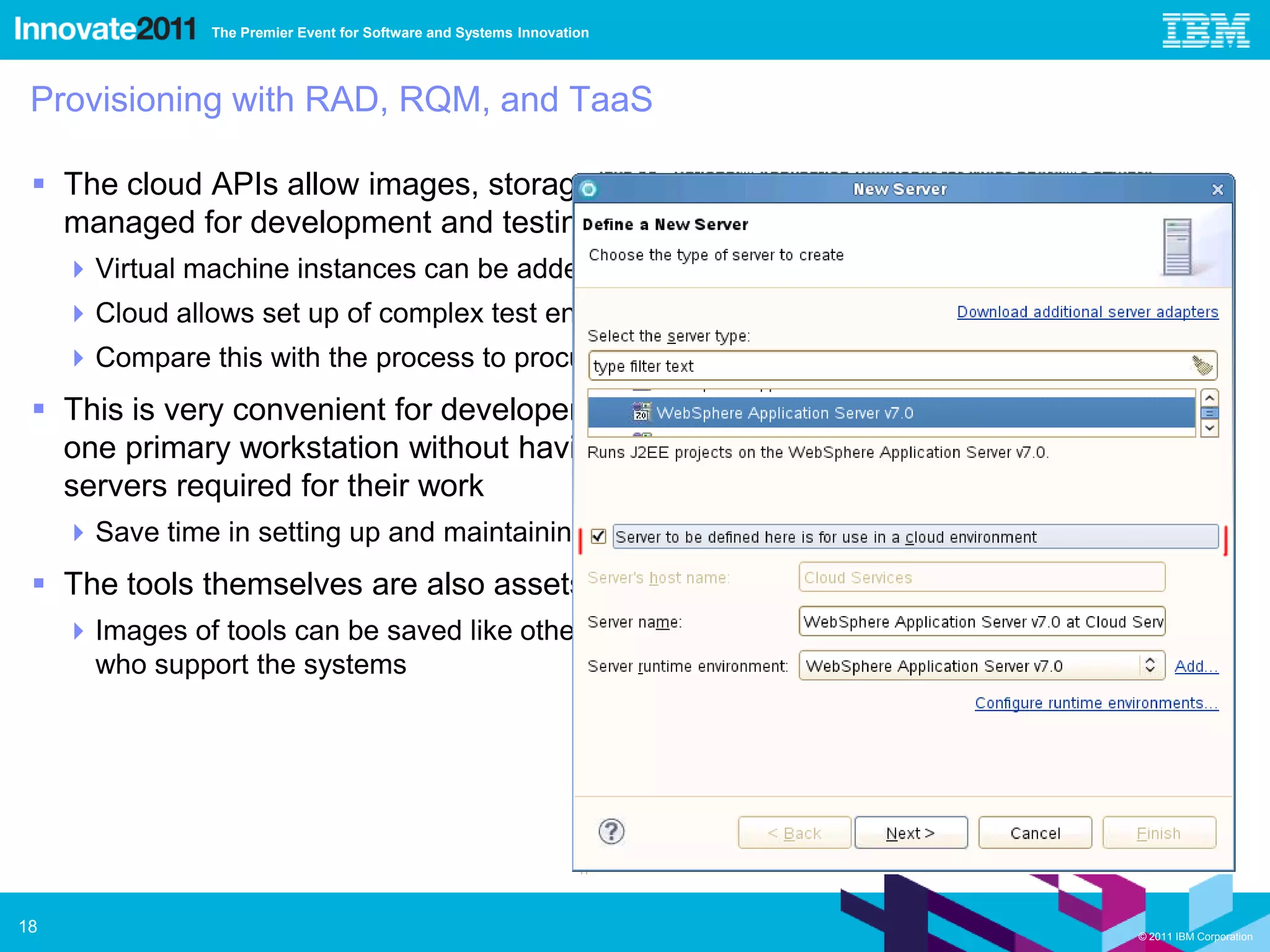The Premier Event for Software and Systems Innovation




 Provisioning with RAD, RQM, and TaaS

  The cloud APIs allow images, storage, and other resources to be provisioned and
   managed for development and testing
      Virtual machine instances can be added via UI or script
      Cloud allows set up of complex test environments to be scripted
      Compare this with the process to procure and set up physical environments
  This is very convenient for developers and testers who can do all their work from
   one primary workstation without having to permanently own and manage other
   servers required for their work
      Save time in setting up and maintaining test tool environments
  The tools themselves are also assets that are available on the cloud
      Images of tools can be saved like other images after a project finishes to assist the people
       who support the systems




18                                                                                          © 2011 IBM Corporation
 
