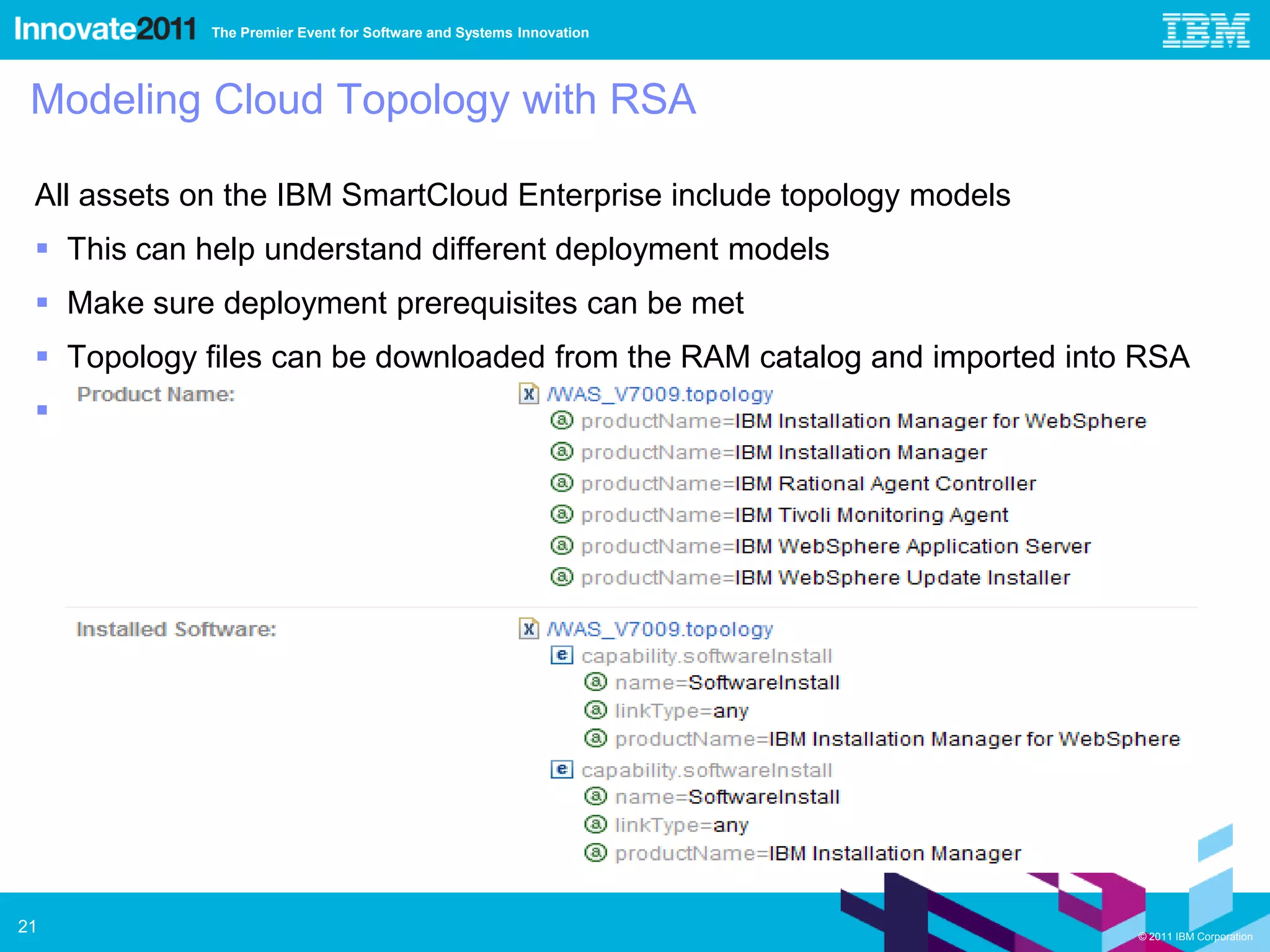 The Premier Event for Software and Systems Innovation




 Modeling Cloud Topology with RSA

 All assets on the IBM SmartCloud Enterprise include topology models
  This can help understand different deployment models
  Make sure deployment prerequisites can be met
  Topology files can be downloaded from the RAM catalog and imported into RSA
  Encourages the use of topology models as project deliverables




21                                                                        © 2011 IBM Corporation
 