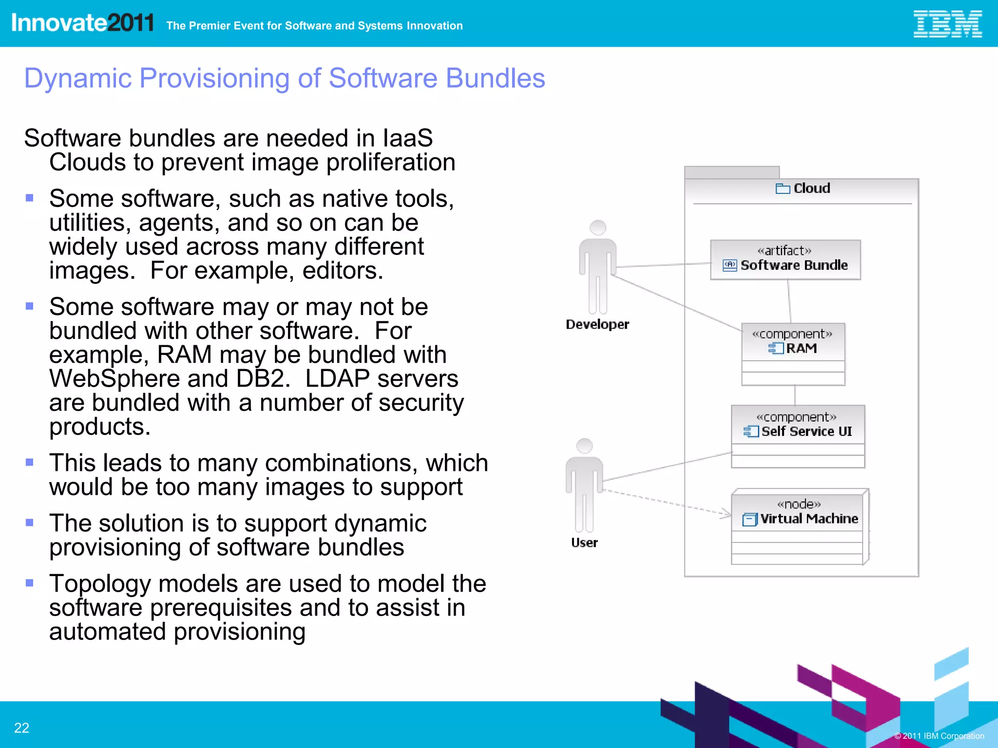 The Premier Event for Software and Systems Innovation




 Dynamic Provisioning of Software Bundles

 Software bundles are needed in IaaS
   Clouds to prevent image proliferation
  Some software, such as native tools,
   utilities, agents, and so on can be
   widely used across many different
   images. For example, editors.
  Some software may or may not be
   bundled with other software. For
   example, RAM may be bundled with
   WebSphere and DB2. LDAP servers
   are bundled with a number of security
   products.
  This leads to many combinations, which
   would be too many images to support
  The solution is to support dynamic
   provisioning of software bundles
  Topology models are used to model the
   software prerequisites and to assist in
   automated provisioning


22                                                                   © 2011 IBM Corporation
 