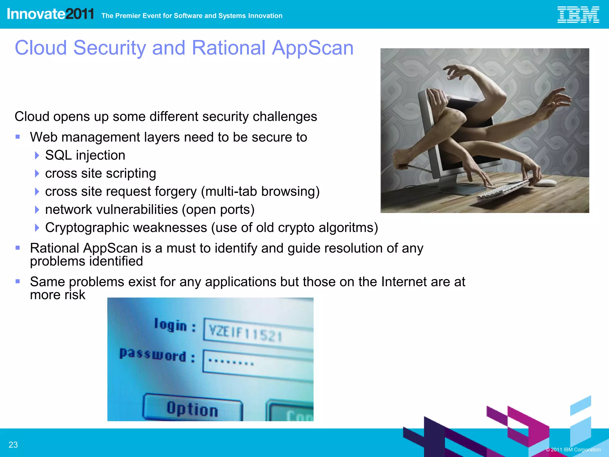 The Premier Event for Software and Systems Innovation




 Cloud Security and Rational AppScan


 Cloud opens up some different security challenges
  Web management layers need to be secure to
    SQL injection
    cross site scripting
    cross site request forgery (multi-tab browsing)
    network vulnerabilities (open ports)
    Cryptographic weaknesses (use of old crypto algoritms)
  Rational AppScan is a must to identify and guide resolution of any
   problems identified
  Same problems exist for any applications but those on the Internet are at
   more risk




23                                                                             © 2011 IBM Corporation
 