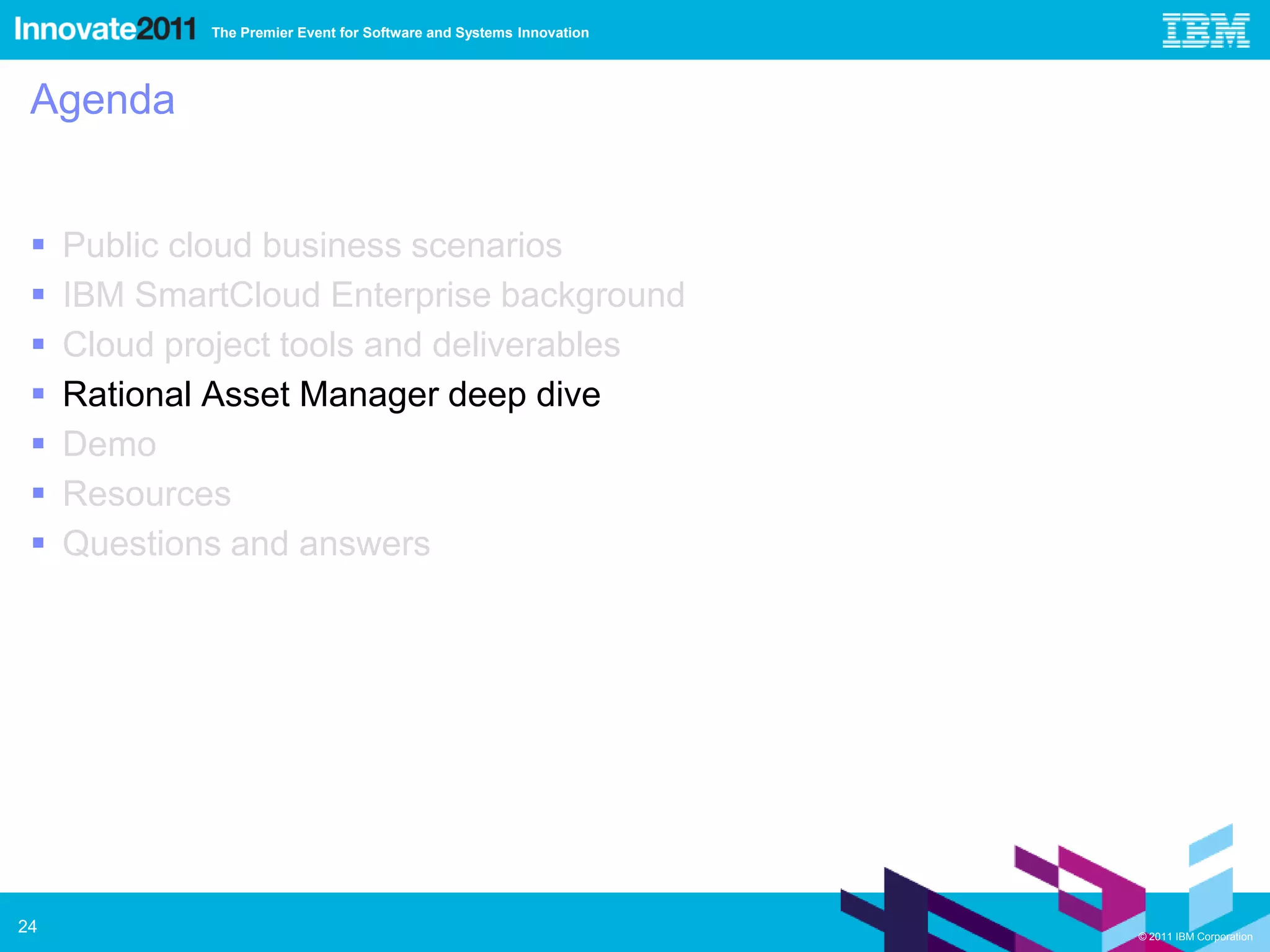 The Premier Event for Software and Systems Innovation




 Agenda


    Public cloud business scenarios
    IBM SmartCloud Enterprise background
    Cloud project tools and deliverables
    Rational Asset Manager deep dive
    Demo
    Resources
    Questions and answers




24                                                                   © 2011 IBM Corporation
 