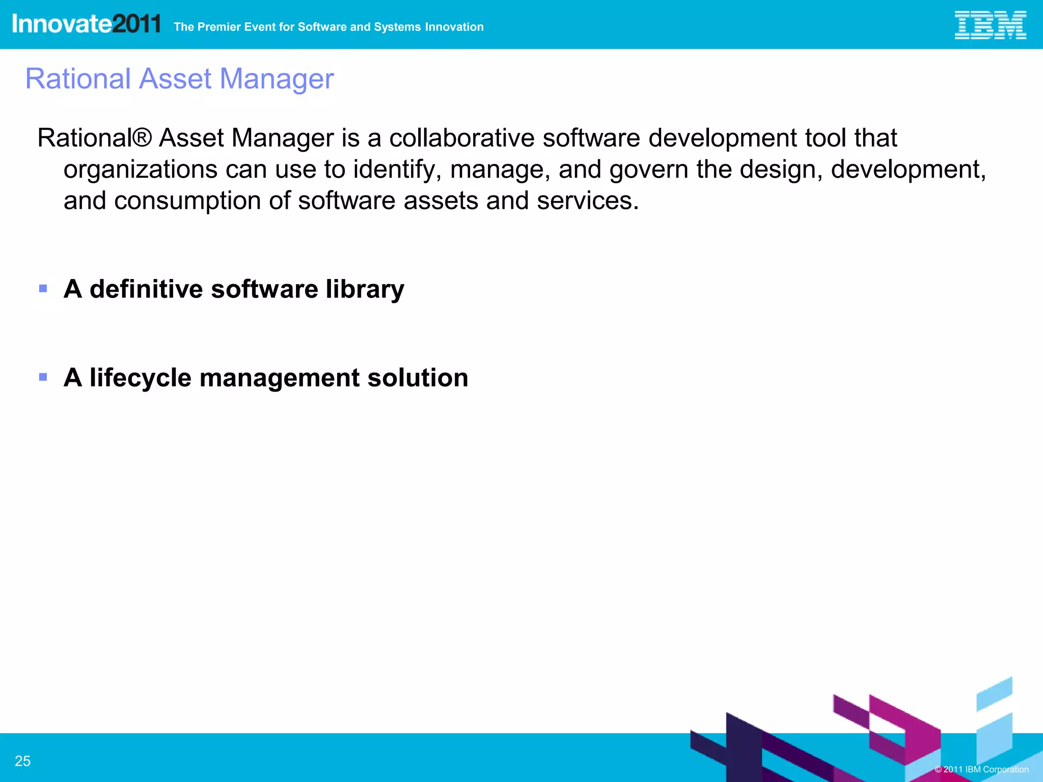 The Premier Event for Software and Systems Innovation



 Rational Asset Manager

     Rational® Asset Manager is a collaborative software development tool that
       organizations can use to identify, manage, and govern the design, development,
       and consumption of software assets and services.


      A definitive software library


      A lifecycle management solution




25                                                                              © 2011 IBM Corporation
 