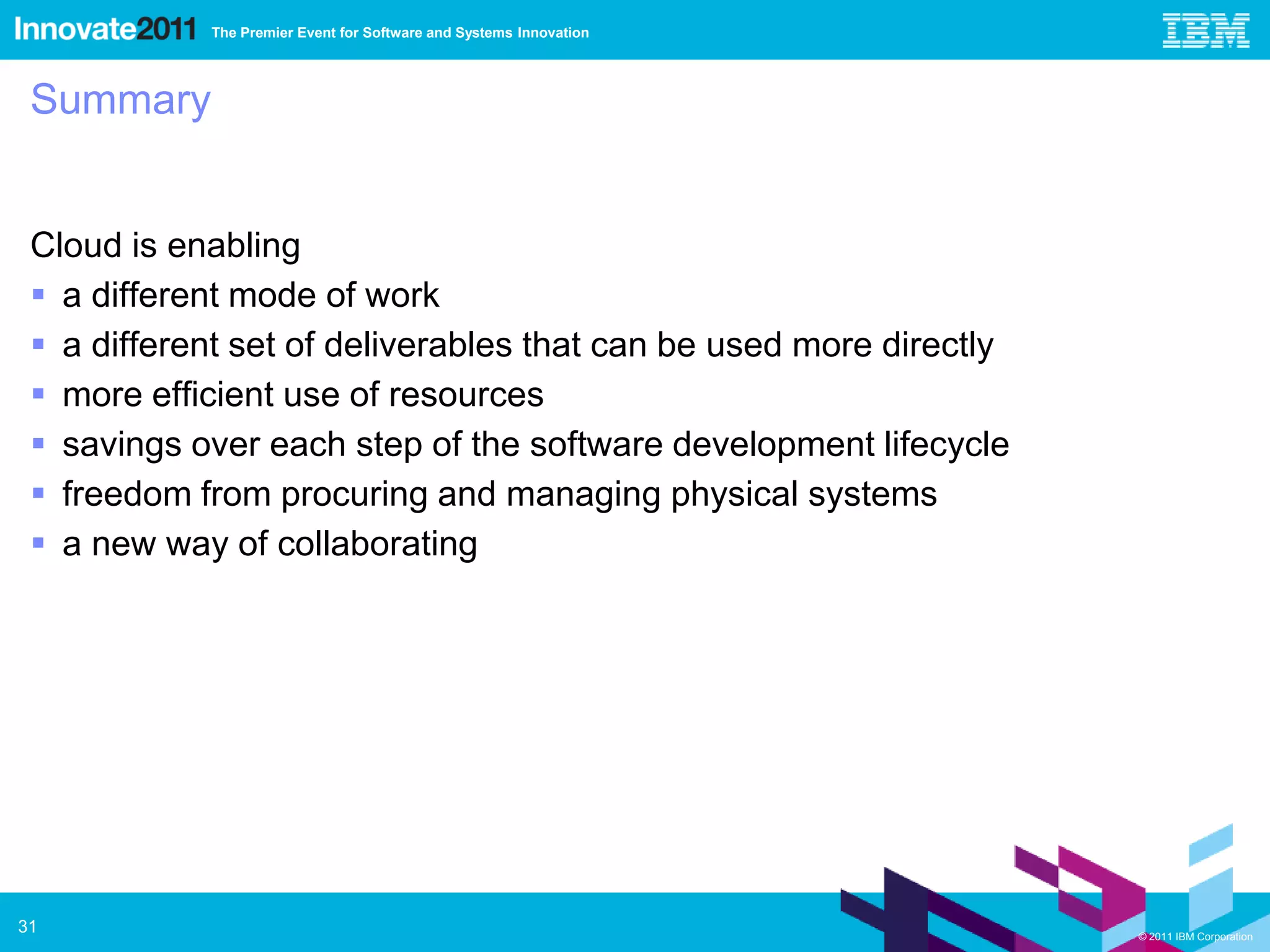 The Premier Event for Software and Systems Innovation




 Summary


 Cloud is enabling
  a different mode of work
  a different set of deliverables that can be used more directly
  more efficient use of resources
  savings over each step of the software development lifecycle
  freedom from procuring and managing physical systems
  a new way of collaborating




31                                                                  © 2011 IBM Corporation
 