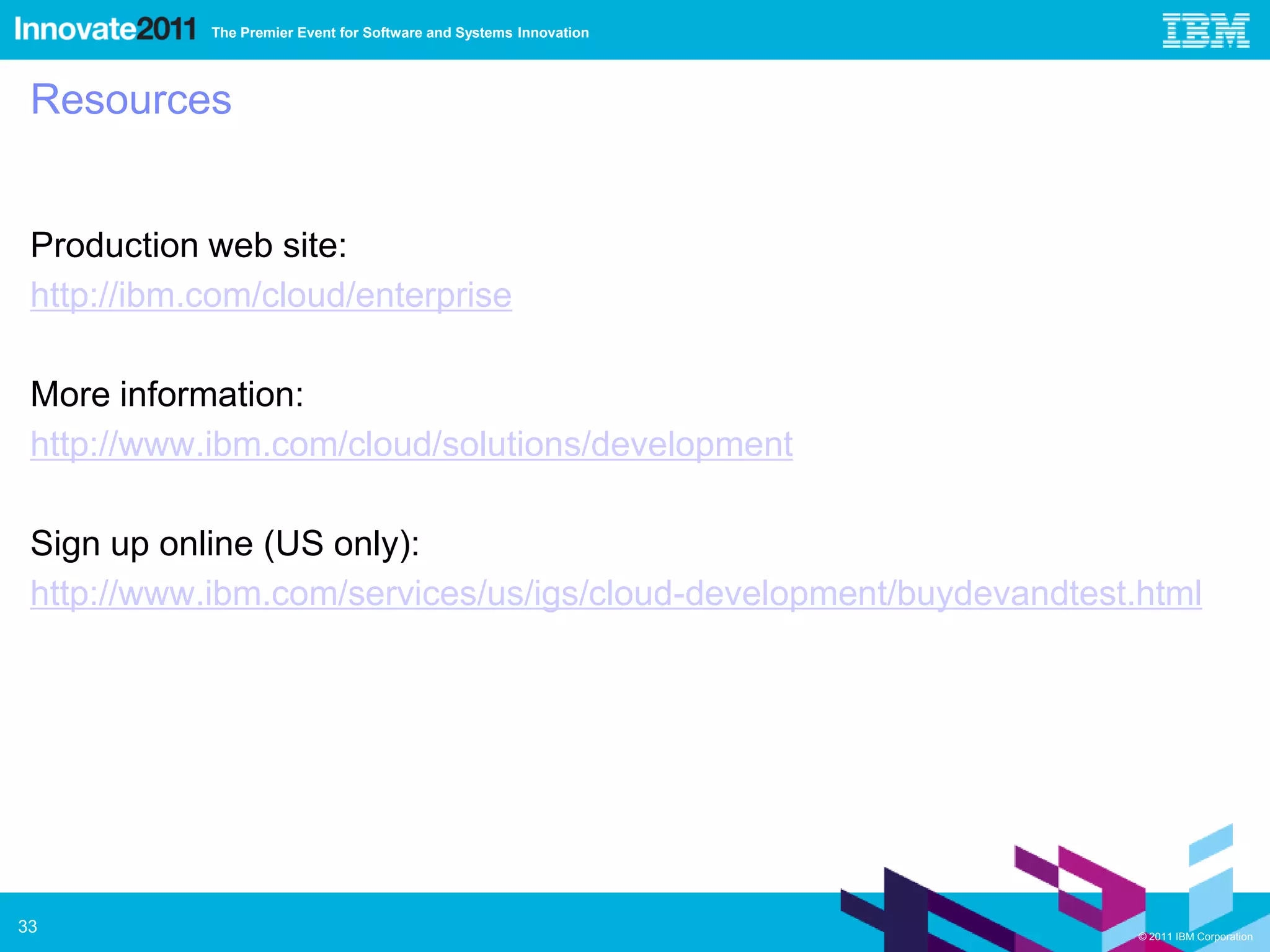 The Premier Event for Software and Systems Innovation




 Resources


 Production web site:
 http://ibm.com/cloud/enterprise

 More information:
 http://www.ibm.com/cloud/solutions/development

 Sign up online (US only):
 http://www.ibm.com/services/us/igs/cloud-development/buydevandtest.html




33                                                                  © 2011 IBM Corporation
 