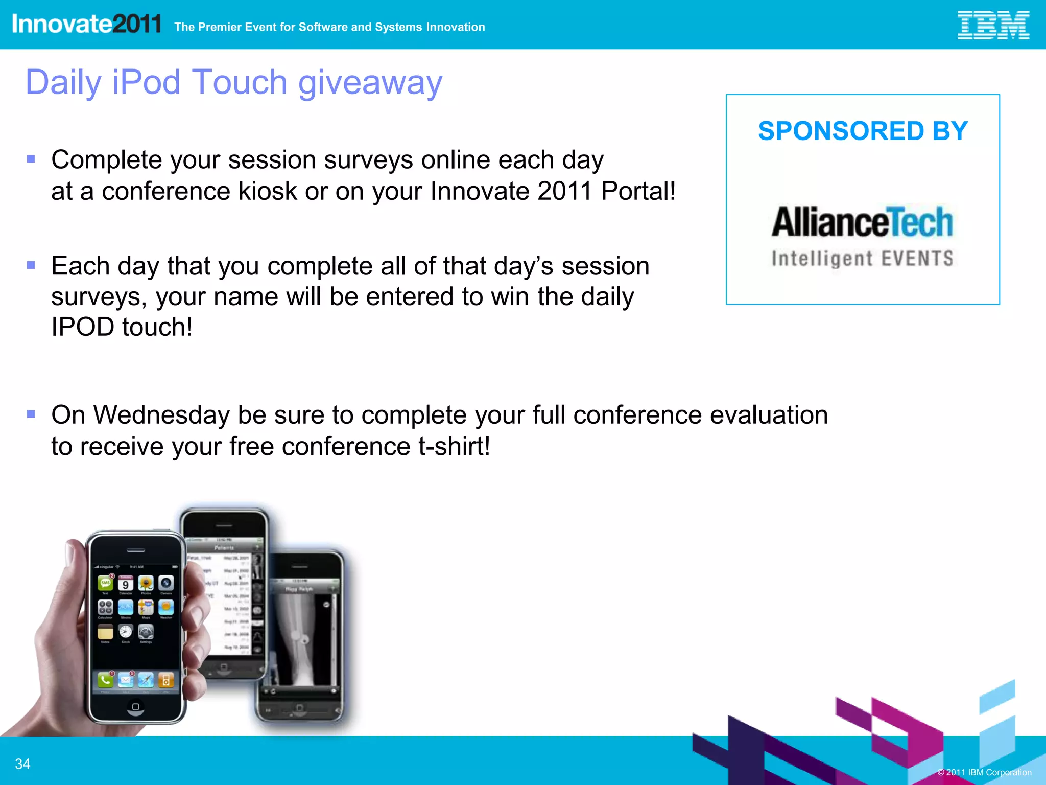 The Premier Event for Software and Systems Innovation




 Daily iPod Touch giveaway
                                                                     SPONSORED BY
  Complete your session surveys online each day
   at a conference kiosk or on your Innovate 2011 Portal!

  Each day that you complete all of that day’s session
   surveys, your name will be entered to win the daily
   IPOD touch!


  On Wednesday be sure to complete your full conference evaluation
   to receive your free conference t-shirt!




34                                                                             © 2011 IBM Corporation
 