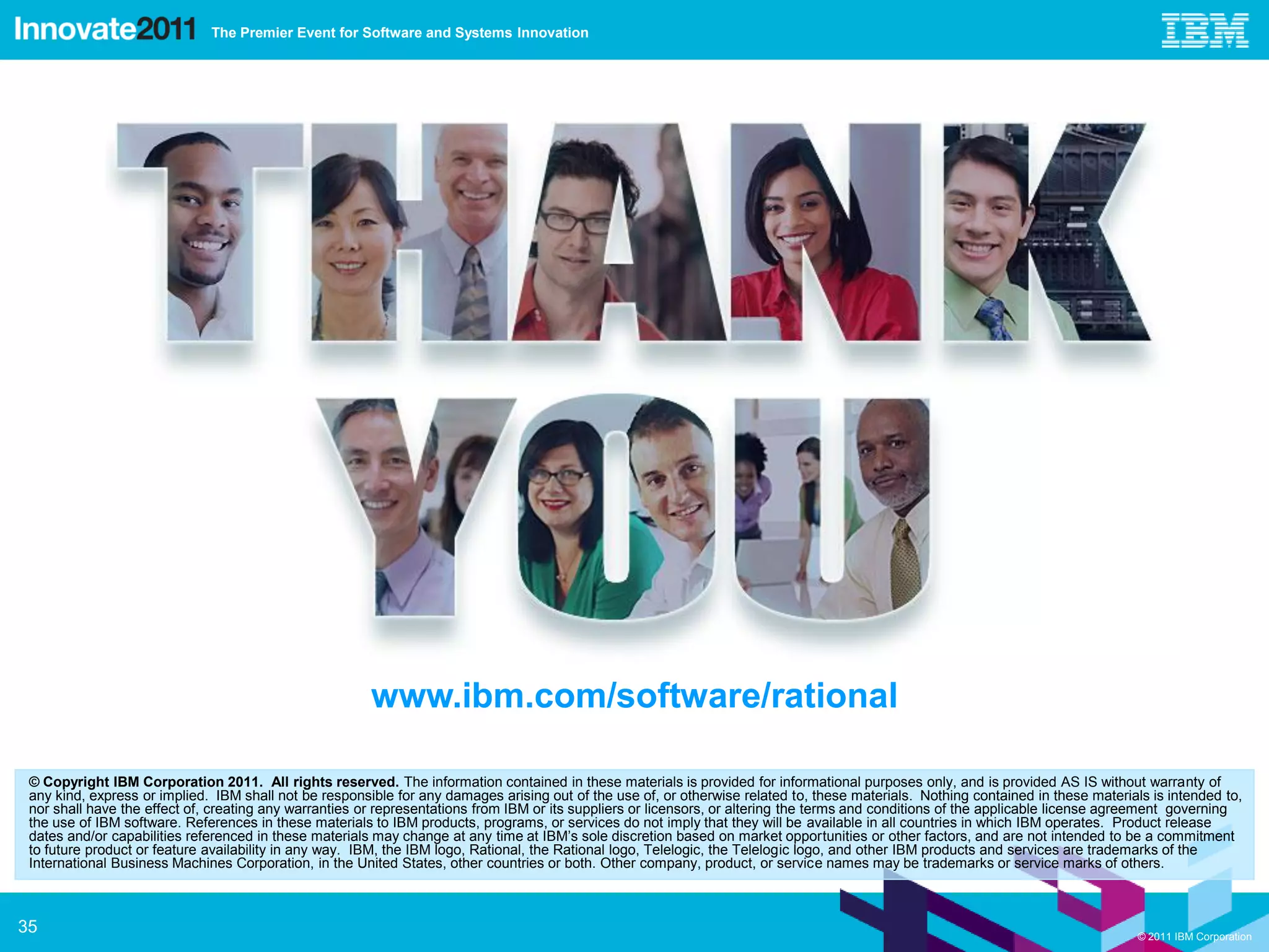 The Premier Event for Software and Systems Innovation




                                                        www.ibm.com/software/rational

 © Copyright IBM Corporation 2011. All rights reserved. The information contained in these materials is provided for informational purposes only, and is provided AS IS without warranty of
 any kind, express or implied. IBM shall not be responsible for any damages arising out of the use of, or otherwise related to, these materials. Nothing contained in these materials is intended to,
 nor shall have the effect of, creating any warranties or representations from IBM or its suppliers or licensors, or altering the terms and conditions of the applicable license agreement governing
 the use of IBM software. References in these materials to IBM products, programs, or services do not imply that they will be available in all countries in which IBM operates. Product release
 dates and/or capabilities referenced in these materials may change at any time at IBM’s sole discretion based on market opportunities or other factors, and are not intended to be a commitment
 to future product or feature availability in any way. IBM, the IBM logo, Rational, the Rational logo, Telelogic, the Telelogic logo, and other IBM products and services are trademarks of the
 International Business Machines Corporation, in the United States, other countries or both. Other company, product, or service names may be trademarks or service marks of others.



35                                                                                                                                                                                  © 2011 IBM Corporation
 